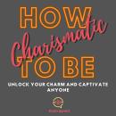 How to Be Charismatic: Unlock Your Charm and Captivate Anyone Audiobook