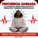 [Spanish] - Frecuencia Sagrada: El Legado de Jesús para Elevar tu Vibración y Energía Espiritual. Sintoniza tu Alma con la Frecuencia Divina. Transforma tu Vibración y Accede a un Estado de Consciencia Celestial Audiobook