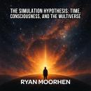 The Simulation Hypothesis: Time, Consciousness, and the Multiverse: Unraveling Ancient Myths, Modern Physics, and the Hidden Code of the Universe Audiobook