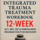 Integrated Trauma Treatment Workbook: 12‑Week ACT, DBT, CBT & Mindfulness Program for PTSD Recovery Audiobook