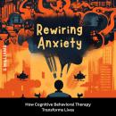 Rewiring Anxiety: How Cognitive Behavioral Therapy Transforms Lives Audiobook