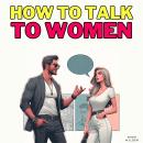 How to Talk to Women: Decode Body Language, Boost Confidence and Sharpen Social Skills to Escape the Audiobook