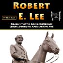 Robert E. Lee: Biography of the Clever Confederate General during the American Civil War Audiobook