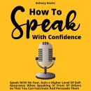 How To Speak With Confidence: Speak With No Fear, Gain a Higher Level Of Self-Assurance When Speakin Audiobook