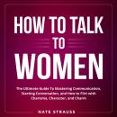 How to Talk To Women: The Ultimate Guide To Mastering Communication, Starting Conversation, and How  Audiobook