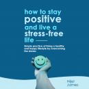 How To Stay Positive And Live A Stress Free Life: Simple Practice Of Living A Healthy And Happy Life Audiobook