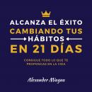 Alcanza el éxito cambiando tus hábitos en 21 días: Consigue todo lo que te propongas en tu vida Audiobook