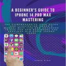 A Beginner's Guide To iPhone 14 Pro Max Mastering: The Comprehensive User Guide and Illustrated Owne Audiobook