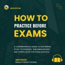 How to Practice Before Exams: A Comprehensive Guide to Mastering Study Techniques, Time Management,  Audiobook