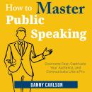 How to Master Public Speaking: Overcome Fear, Captivate Your Audience, and Communicate Like a Pro Audiobook