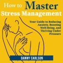 How to Master Stress Management: Your Guide to Reducing Anxiety, Boosting Well-Being, and Thriving Under Pressure Audiobook