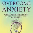 Overcome Anxiety: How to Overcome Distress with Powerful Hypnosis Techniques Audiobook